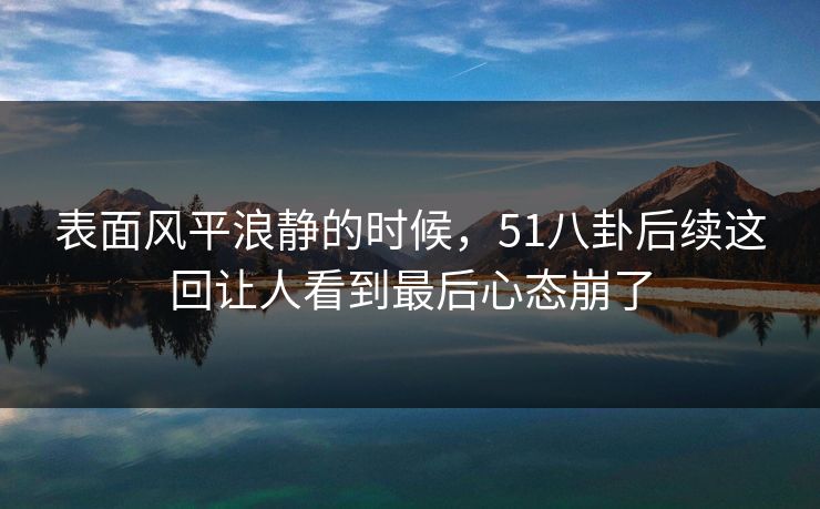 表面风平浪静的时候，51八卦后续这回让人看到最后心态崩了